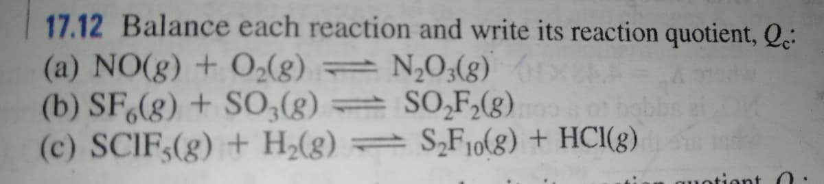 17.12 Balance each reaction and write its reaction quotient, Q.:
(a) NO(g) + O(g) = N,0;(g)
(b) SF(g) + SO;(g)
(c) SCIF,(g) + H2(8)
= SO,F,(g)
= S¿F10(8) + HCI(8)
0 bolb
quotient 0:
