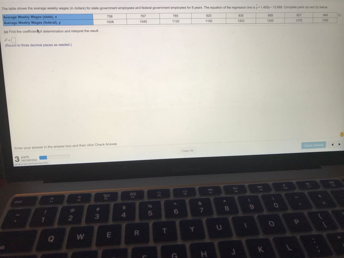 The table shows the average weekly wages (in dollars) for state government employees and federal government employees for 8 years. The equation of the regression line is y 1.405x-12.668. Complete parts (a) and (b) below.
Average Weekly Wages (state), x
758
767
785
820
Average Weekly Wages (federal), y
835
889
927
948
1008
1045
1120
1150
1202
1255
1278
1292
(a) Find the coefficienkof determination and interpret the result.
(Round to three decimal places as needed.)
Enter your answer in the answer box and then click Check Answer.
Check Answer
Clear All
3 parts
remaining
javascript:doExercise(25);
6f
DI
DIl
80
888
FS
F3
F4
esc
9%
&
%23
%24
5
6
80
2
3
Y.
U
E
RI
K
H.
w/
