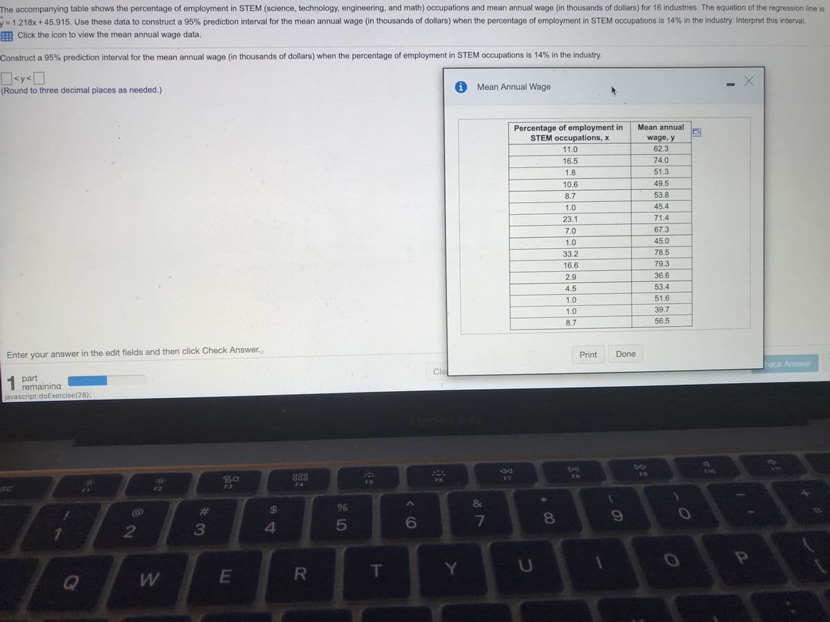 The accompanying table shows the percentage of employment in STEM (science, technology, engineering, and math) occupations and mean annual wage (in thousands of dollars) for 16 industries. The equation of the regression line is
31.218x +45.915. Use these data to construct a 95% prediction interval for the mean annual wage (in thousands of dollars) when the percentage of employment in STEM occupations is 14% in the industry. Interpret this interval.
E Click the icon to view the mean annual wage data.
Construct a 95% prediction interval for the mean annual wage (in thousands of dollars) when the percentage of employment in STEM occupations is 14% in the industry.
<y<D
Mean Annual Wage
(Round to three decimal places as needed.)
Percentage of employment in
STEM occupations, x
Mean annual
wage, y
11.0
62.3
16.5
74.0
1.8
51.3
10.6
49.5
8.7
53.8
1.0
45.4
23.1
71.4
7.0
67.3
1.0
45.0
33.2
78.5
16.6
79.3
2.9
36.6
4.5
53.4
1.0
51.6
1.0
39.7
8.7
56.5
Enter your answer in the edit fields and then click Check Answer.
Done
Print
heck Answer
Cle
1
1 part
remaining
javascript:doExercise(28);
MacBook Air
DII
F10
F9
888
F8
吕口
F6
F7
F5
F4
SC
F3
&
%24
5
6
7
081
3
4
T
Y.
Q
R
w/
