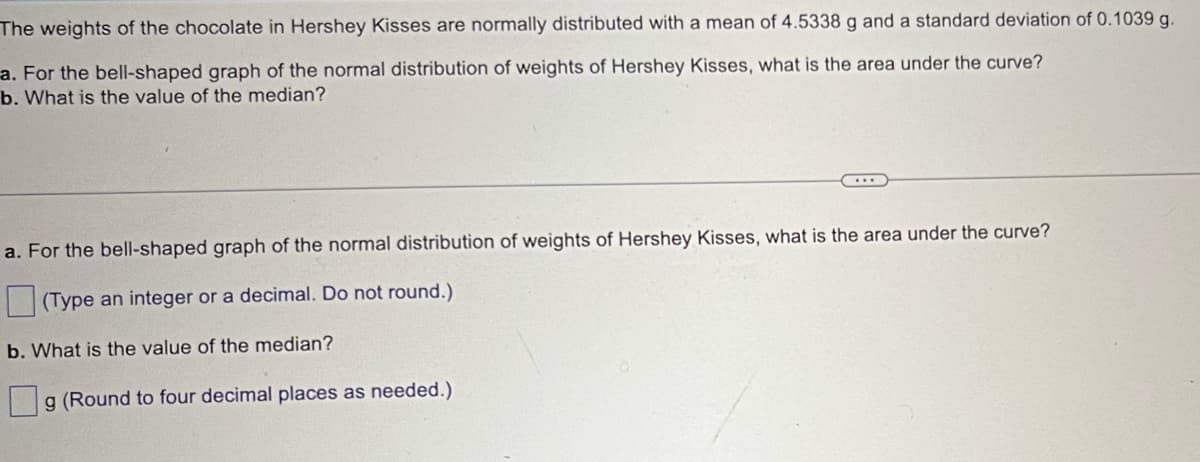 The weights of the chocolate in Hershey Kisses are normally distributed with a mean of 4.5338 g and a standard deviation of 0.1039 g.
a. For the bell-shaped graph of the normal distribution of weights of Hershey Kisses, what is the area under the curve?
b. What is the value of the median?
a. For the bell-shaped graph of the normal distribution of weights of Hershey Kisses, what is the area under the curve?
(Type an integer or a decimal. Do not round.)
b. What is the value of the median?
g (Round to four decimal places as needed.)