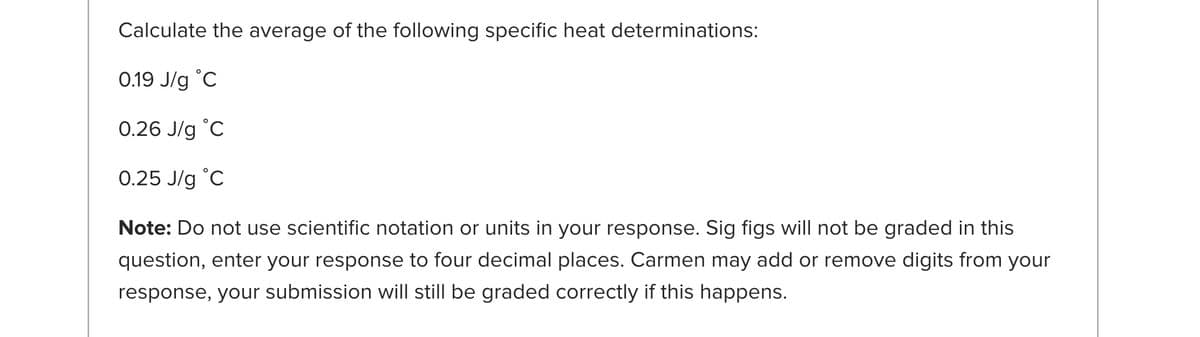 Calculate the average of the following specific heat determinations:
0.19 J/g °C
0.26 J/g °C
0.25 J/g °C
Note: Do not use scientific notation or units in your response. Sig figs will not be graded in this
question, enter your response to four decimal places. Carmen may add or remove digits from your
response, your submission will still be graded correctly if this happens.
