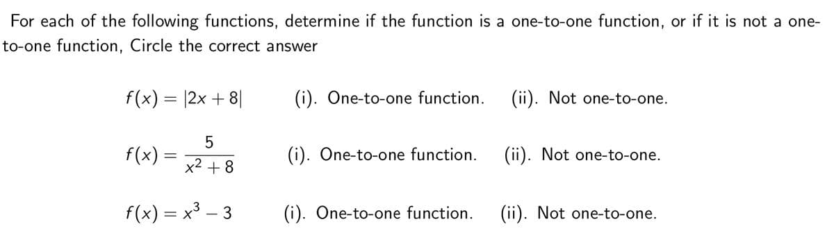 For each of the following functions, determine if the function is a one-to-one function, or if it is not a one-
to-one function, Circle the correct answer
f(x) = |2x + 8|
(i). One-to-one function.
(ii). Not one-to-one.
5
f(x)
(i). One-to-one function.
(ii). Not one-to-one.
x2 + 8
f(x) = x3 – 3
(i). One-to-one function.
(ii). Not one-to-one.
LO
||
