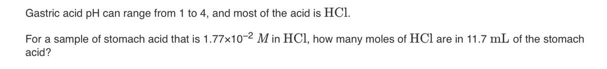 Gastric acid pH can range from 1 to 4, and most of the acid is HC1.
For a sample of stomach acid that is 1.77x10-2 M in HCl, how many moles of HCl are in 11.7 mL of the stomach
acid?
