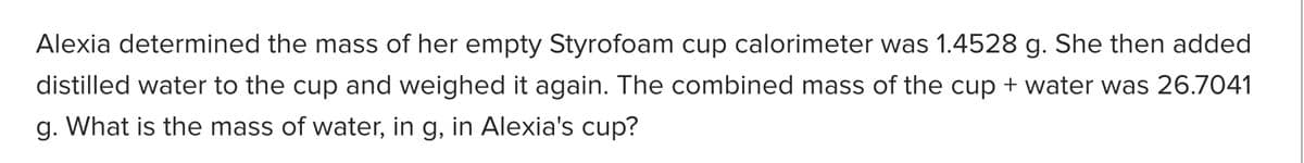 Alexia determined the mass of her empty Styrofoam cup calorimeter was 1.4528 g. She then added
distilled water to the cup and weighed it again. The combined mass of the cup + water was 26.7041
g. What is the mass of water, in g, in Alexia's cup?
