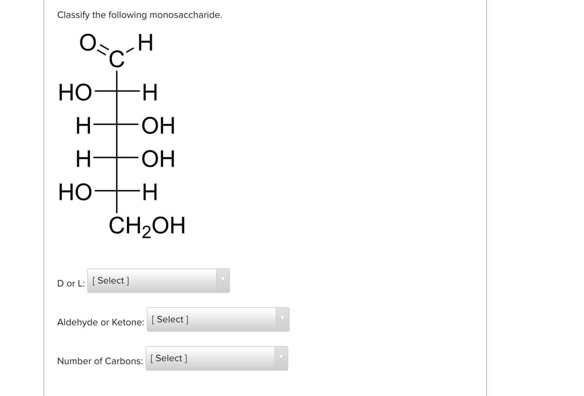 Classify the following monosaccharide.
Но
H.
ОН
H-
OH
H-
CH2OH
D or L: [Select ]
Aldehyde or Ketone: [Select ]
Number of Carbons: [ Select ]
エエO
