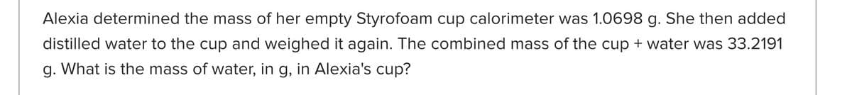 Alexia determined the mass of her empty Styrofoam cup calorimeter was 1.0698 g. She then added
distilled water to the cup and weighed it again. The combined mass of the cup + water was 33.2191
g. What is the mass of water, in g, in Alexia's cup?
