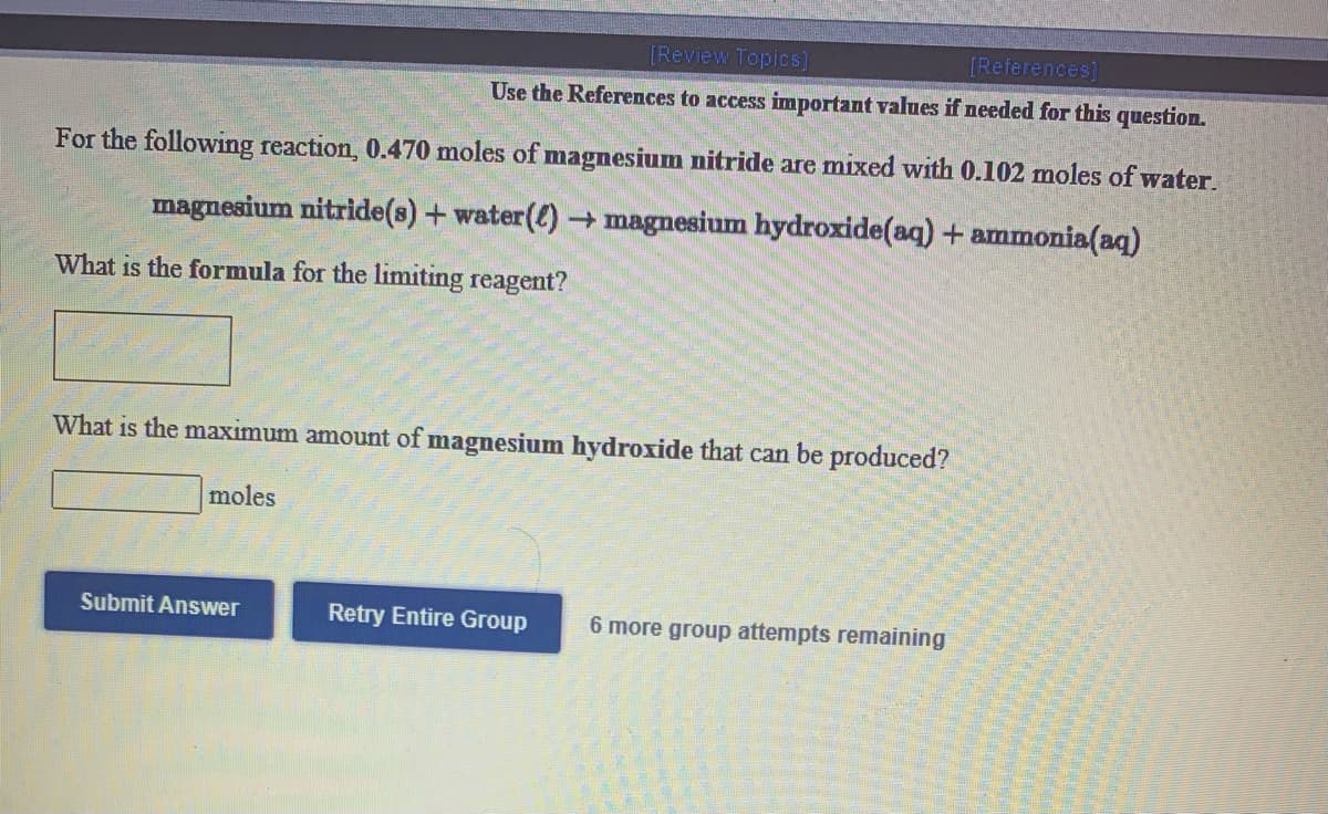 [Review Topics]
[References]
Use the References to access important values if needed for this question.
For the following reaction, 0.470 moles of magnesium nitride are mixed with 0.102 moles of water.
magnesium nitride(s) +water() magnesium hydroxide(aq) + ammonia(aq)
What is the formula for the limiting reagent?
What is the maximum amount of magnesium hydroxide that can be produced?
moles
Submit Answer
Retry Entire Group
6 more group attempts remaining
