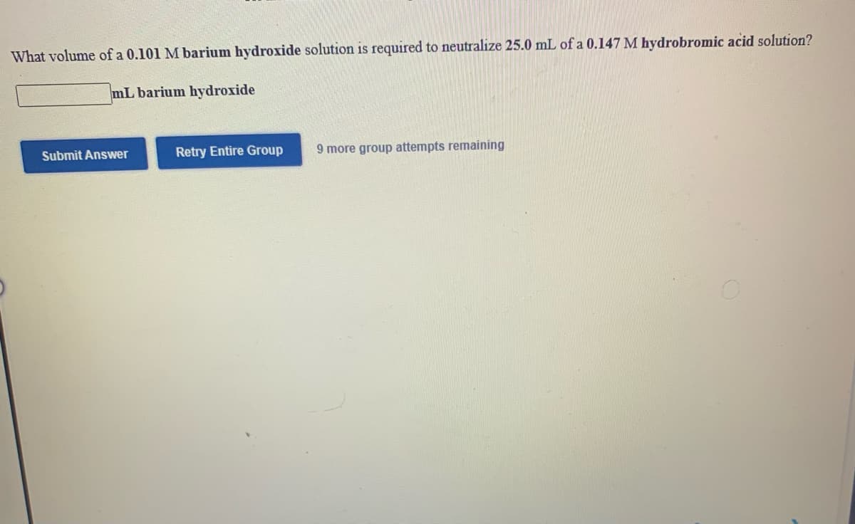 ### Chemistry Neutralization Problem

**Problem Statement:**
What volume of a 0.101 M barium hydroxide solution is required to neutralize 25.0 mL of a 0.147 M hydrobromic acid solution?

**Answer Box:**
\[ \_\_\_\_\_\_\_\_ \text{ mL barium hydroxide} \]

**Buttons:**
- **Submit Answer**
- **Retry Entire Group**

**Remaining Attempts:**
- 9 more group attempts remaining.

### Explanation

This problem involves the concept of a neutralization reaction, where an acid reacts with a base to produce water and a salt. The task is to determine the volume of barium hydroxide (a base) needed to completely neutralize a given volume and molarity of hydrobromic acid (an acid).

### Extended Support

1. **Understanding the Reaction:**
   - The balanced neutralization reaction between barium hydroxide \((\text{Ba(OH)}_2)\) and hydrobromic acid \((\text{HBr})\) can be represented as:
   \[
   \text{Ba(OH)}_2 + 2\text{HBr} \rightarrow \text{BaBr}_2 + 2\text{H}_2\text{O}
   \]

2. **Reaction Stoichiometry:**
   - According to the balanced equation, one mole of barium hydroxide reacts with two moles of hydrobromic acid.

3. **Calculations:**
   - Find the moles of hydrobromic acid:
     \[
     \text{Moles of HBr} = \text{Molarity of HBr} \times \text{Volume of HBr} = 0.147 \text{ M} \times 0.025 \text{ L} = 0.003675 \text{ moles}
     \]
   - Using the stoichiometry, calculate the moles of barium hydroxide required:
     \[
     \text{Moles of Ba(OH)}_2 = \frac{\text{Moles of HBr}}{2} = \frac{0.003675}{2} = 0.0018375 \text{ moles}
     \]
   - Finally, determine the volume of barium hydroxide solution needed:
     \[
     \text