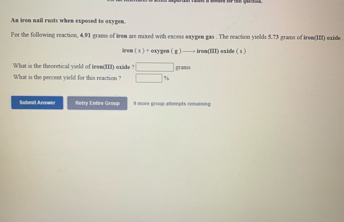 needed for this question.
An iron nail rusts when exposed to oxygen.
For the following reaction, 4.91 grams of iron are mixed with excess oxygen gas. The reaction yields 5.73 grams of iron(II) oxide
iron (s) + oxygen (g)
iron(III) oxide (s)
What is the theoretical yield of iron(III) oxide ?
grams
What is the percent yield for this reaction ?
Submit Answer
Retry Entire Group
9 more group attempts remaining
