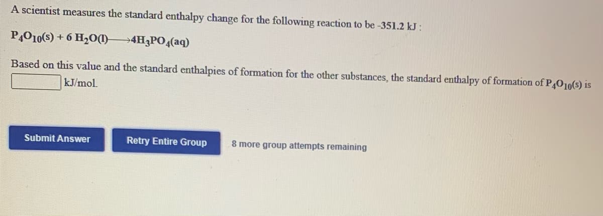 ### Problem Statement

A scientist measures the standard enthalpy change for the following reaction to be -351.2 kJ:

\[ \text{P}_4\text{O}_{10}(s) + 6 \text{H}_2\text{O}(l) \rightarrow 4 \text{H}_3\text{PO}_4(aq) \]

Based on this value and the standard enthalpies of formation for the other substances, the standard enthalpy of formation of \(\text{P}_4\text{O}_{10}(s)\) is:

\[ \_\_\_\_\_\_ \text{kJ/mol} \]

### Answer Submission

- **Submit Answer**: Button to submit the calculated value.
- **Retry Entire Group**: Button to retry the entire group of problems if needed.
- **Attempts Remaining**: Displays the number of attempts left for the group, in this case, 8 more group attempts remaining.

### Notes

- You should derive the enthalpy of formation for \(\text{P}_4\text{O}_{10}(s)\) using the provided enthalpy change and additional standard enthalpies of formation data.
- Make sure your units are consistent and your calculations are precise.
  
To solve this problem, you'll typically use the given reaction enthalpy, along with the known enthalpies of formation for \(\text{H}_2\text{O}(l)\) and \(\text{H}_3\text{PO}_4(aq)\), applying Hess's Law:

\[ \Delta H_{reaction} = \Sigma \Delta H_f(products) - \Sigma \Delta H_f(reactants). \]

---
This transcription is intended for educational purposes to assist students in understanding how to calculate the standard enthalpy of formation using given reaction data.