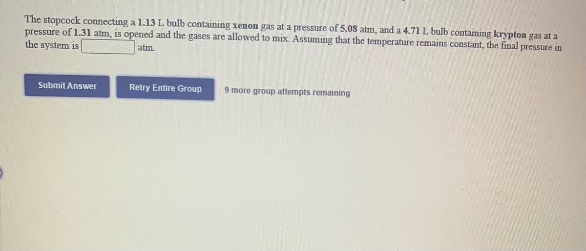 ### Gas Laws and Mixing Gases: A Practical Application

**Problem Statement**:
The stopcock connecting a 1.13 L bulb containing xenon gas at a pressure of 5.08 atm, and a 4.71 L bulb containing krypton gas at a pressure of 1.31 atm, is opened and the gases are allowed to mix. Assuming that the temperature remains constant, the final pressure in the system is ______ atm.

**Solution Attempts**:
There are interactive buttons indicated for multiple submission attempts:
- **Submit Answer**
- **Retry Entire Group**
- It also notes that there are 9 more group attempts remaining.

**Explanation**:
To find the final pressure in the system after the gases have been allowed to mix, we can use the combined gas law. Since the temperature remains constant, we can apply Dalton's Law of Partial Pressures. Dalton's Law states:

\[ P_{final} = \frac{(P_1 \times V_1) + (P_2 \times V_2)}{V_{total}} \]

Where:
- \( P_1 \) and \( V_1 \) are the initial pressure and volume of xenon gas
- \( P_2 \) and \( V_2 \) are the initial pressure and volume of krypton gas
- \( V_{total} \) is the total volume of the mixed gases

**Given Data**:
- \( P_1 \) (Xenon gas pressure) = 5.08 atm
- \( V_1 \) (Xenon gas volume) = 1.13 L
- \( P_2 \) (Krypton gas pressure) = 1.31 atm
- \( V_2 \) (Krypton gas volume) = 4.71 L
- \( V_{total} \) = \( V_1 + V_2 \) = 1.13 L + 4.71 L = 5.84 L

**Calculation**:
\[ P_{final} = \frac{(5.08 \times 1.13) + (1.31 \times 4.71)}{5.84} \]

Let's compute the values:
\[ P_{final} = \frac{(5.7404) + (6.1701)}{5.84} \]
\[ P_{final} = \frac{11