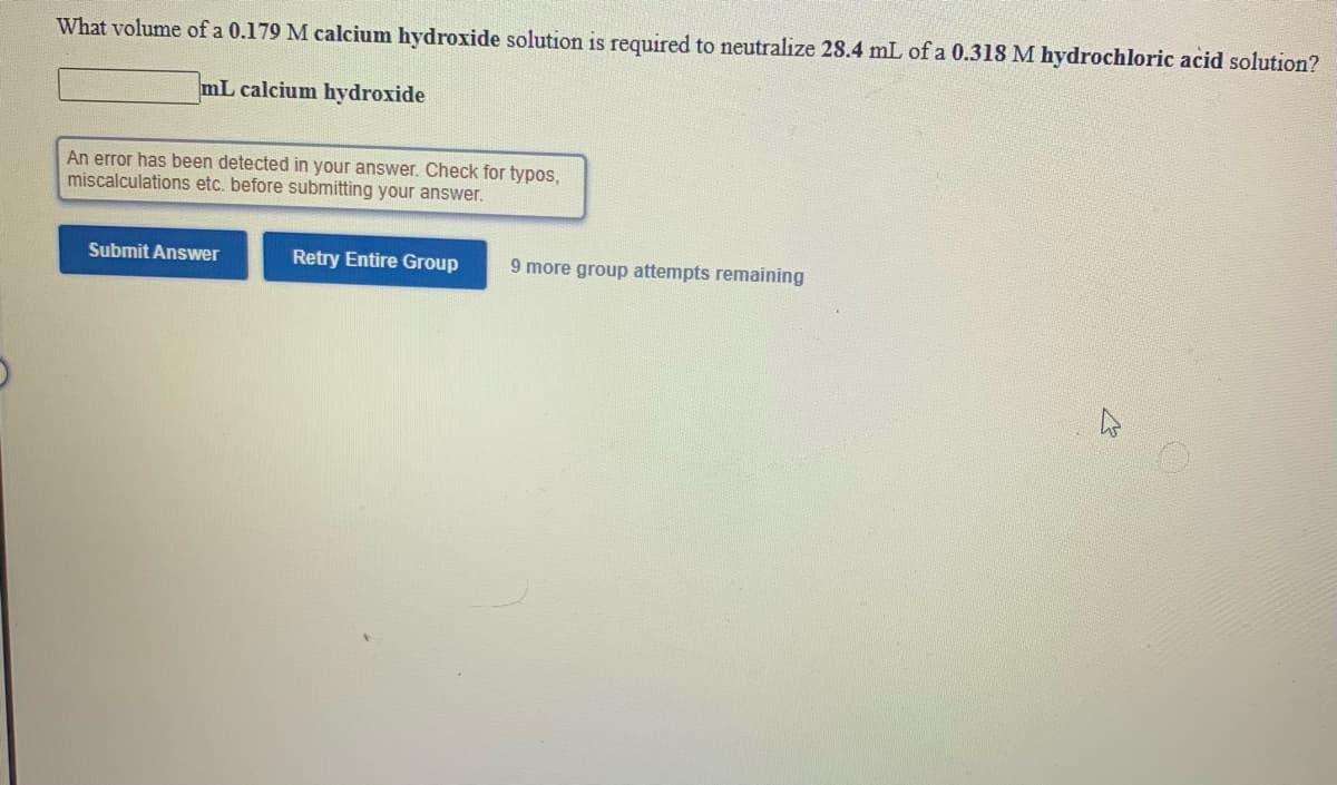 ### Neutralization Reaction Calculation

#### Problem Statement:
Calculate the required volume of a 0.179 M calcium hydroxide solution to neutralize 28.4 mL of a 0.318 M hydrochloric acid (HCl) solution.

\[ \_\_\_\_\_\_\_\_\_\_\_ \text{mL calcium hydroxide} \]

**Prompt Details:**
An error has been detected in your answer. Check for typos, miscalculations, etc., before submitting your answer.

**Submission Options:**
- **Submit Answer**
- **Retry Entire Group**
  - 9 more group attempts remaining.