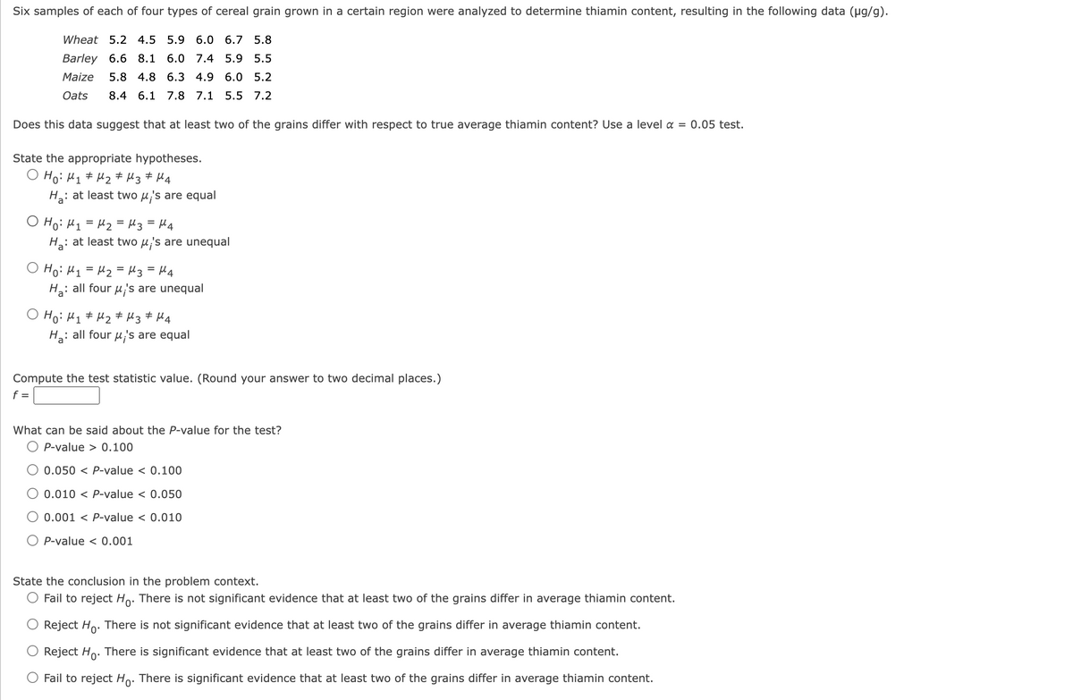 Six samples of each of four types of cereal grain grown in a certain region were analyzed to determine thiamin content, resulting in the following data (µg/g).
Wheat 5.2 4.5 5.9 6.0 6.7 5.8
Barley 6.6 8.1 6.0 7.4 5.9 5.5
Maize 5.8 4.8 6.3 4.9 6.0 5.2
8.4 6.1 7.8 7.1 5.5 7.2
Oats
Does this data suggest that at least two of the grains differ with respect to true average thiamin content? Use a level a = 0.05 test.
State the appropriate hypotheses.
O Ho: M₁ M₂ M3 ‡ M4
#
: at least two μ's are equ
Ha:
о но: M1=M2=Nз =Ма
Ha: at least two μ's are unequal
о но: M1=M2=Nз =Ма
: all four 's are unequal
Ha:
O Ho: M₁ M₂
#
#
M3 M4
#
H₂: all four μ's are equal
Compute the test statistic value. (Round your answer to two decimal places.)
f =
What can be said about the P-value for the test?
O P-value > 0.100
0.050 < P-value < 0.100
0.010 P-value < 0.050
0.001 P-value < 0.010
O P-value < 0.001
State the conclusion in the problem context.
Fail to reject Ho. There is not significant evidence that at least two of the grains differ in average thiamin content.
Reject Ho. There is not significant evidence that at least two of the grains differ in average thiamin content.
Reject Ho. There is significant evidence that at least two of the grains differ in average thiamin content.
Fail to reject Ho. There is significant evidence that at least two of the grains differ in average thiamin content.