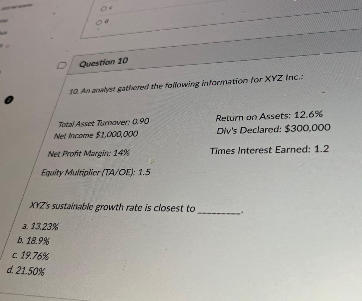 d
Question 10
b. 18.9%
c. 19.76%
d. 21.50%
10. An analyst gathered the following information for XYZ Inc.:
Total Asset Turnover: 0.90
Net Income $1,000,000
Net Profit Margin: 14%
Equity Multiplier (TA/OE): 1.5
XYZ's sustainable growth rate is closest to
a. 13.23%
Return on Assets: 12.6%
Div's Declared: $300,000
Times Interest Earned: 1.2