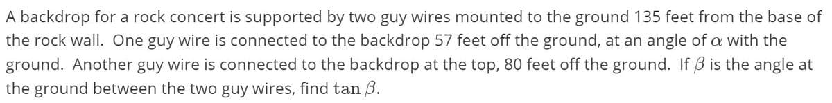 A backdrop for a rock concert is supported by two guy wires mounted to the ground 135 feet from the base of
the rock wall. One guy wire is connected to the backdrop 57 feet off the ground, at an angle of a with the
ground. Another guy wire is connected to the backdrop at the top, 80 feet off the ground. If B is the angle at
the ground between the two guy wires, find tan 3.
