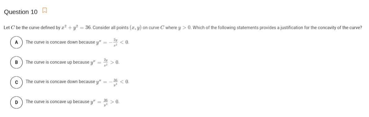 Question 10
Let C' be the curve defined by æ² + y² = 36. Consider all points (x, y) on curve C where y > 0. Which of the following statements provides a justification for the concavity of the curve?
A
The curve is concave down because y" =
<0.
The curve is concave up because y" =
> 0.
The curve is concave down because y"
-* <0.
D
The curve is concave up because y" =
36 > 0.
