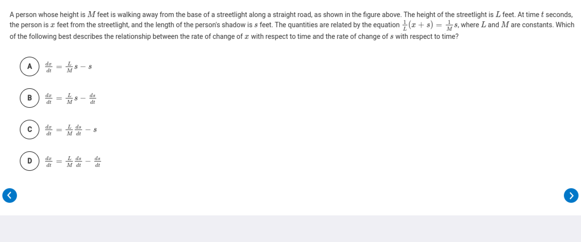 A person whose height is M feet is walking away from the base of a streetlight along a straight road, as shown in the figure above. The height of the streetlight is L feet. At time t seconds,
the person is x feet from the streetlight, and the length of the person's shadow is s feet. The quantities are related by the equation (x + s) = +s, where L and M are constants. Which
of the following best describes the relationship between the rate of change of x with respect to time and the rate of change of s with respect to time?
A
B) # = s -
dz =
M dt
>
