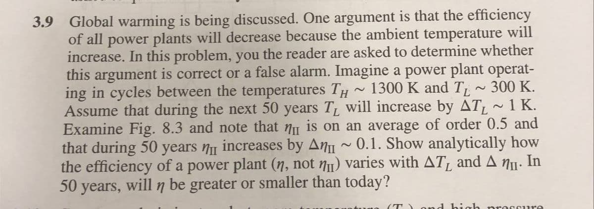 3.9 Global warming is being discussed. One argument is that the efficiency
of all power plants will decrease because the ambient temperature will
increase. In this problem, you the reader are asked to determine whether
this argument is correct or a false alarm. Imagine a power plant operat-
ing in cycles between the temperatures TH ~ 1300 K and T
Assume that during the next 50 years T will increase by AT ~1 K.
Examine Fig. 8.3 and note that nu is on an average of order 0.5 and
that during 50 years n increases by An ~ 0.1. Show analytically how
the efficiency of a power plant (n, not N1) varies with AT, and A nu. In
50 years, will n be greater or smaller than today?
300 K.
(T)o nd hiah pro ccure
