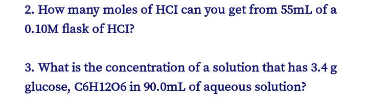 2. How many moles of HCI can you get from 55mL of a
0.10M flask of HCI?
3. What is the concentration of a solution that has 3.4 g
glucose, C6H1206 in 90.0mL of aqueous solution?
