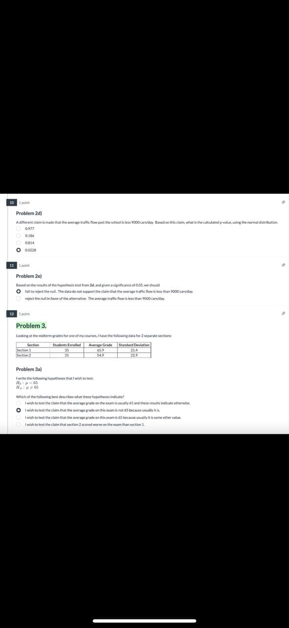 10 1 point
Problem 2d)
A different claim is made that the average traffic flow past the school is less 9000 cars/day. Based on this claim, what is the calculated p-value, using the normal distribution
0.977
0.186
0814
O 00228
11 1 point
Problem 2e)
Based on the results of the hypothesis test from 2d, and given a significance of 0.05, we should
O fail to reject the null. The data do not support the claim that the average traffic flow is less than 9000 cars/day.
reject the null in favor of the alternative. The average traffic flow is less than 9000 cars/day.
12 1 point
Problem 3.
Looking at the midterm grades for one of my courses, I have the following data for 2 separate sections:
Section
Section 1
Section 2
Students Enrolled
35
31
Average Grade
65.9
Standard Deviation
21.4
22.9
Problem 3a)
I write the following hypotheses that I wish to test
Hej
65
H65
Which of the following best describes what these hypotheses indicate?
I wish to test the claim that the average grade on the exam is usually 65 and these results indicate otherwise.
I wish to test the claim that the average grade on this exam is not 65 because usually it is.
I wish to test the claim that the average grade on this exam is 65 because usually it is some other value.
I wish to test the claim that section 2 scored worse on the exam than section 1.