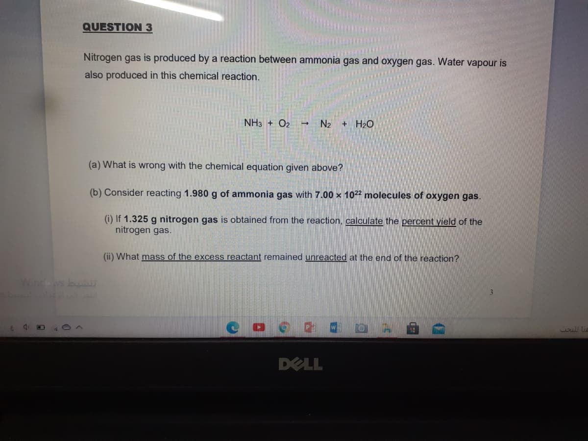 QUESTION 3
Nitrogen gas is produced by a reaction between ammonia gas and oxygen gas. Water vapour is
also produced in this chemical reaction.
NH3 + O2 → N2 + H2O
(a) What is wrong with the chemical equation given above?
(b) Consider reacting 1.980 g of ammonia gas with 7.00 × 1022 molecules of oxygen gas.
(i) If 1.325 g nitrogen gas is obtained from the reaction, calculate the percent yield of the
nitrogen gas.
(ii) What mass of the excess reactant remained unreacted at the end of the reaction?
Windows buAU
1oill lie
DELL
