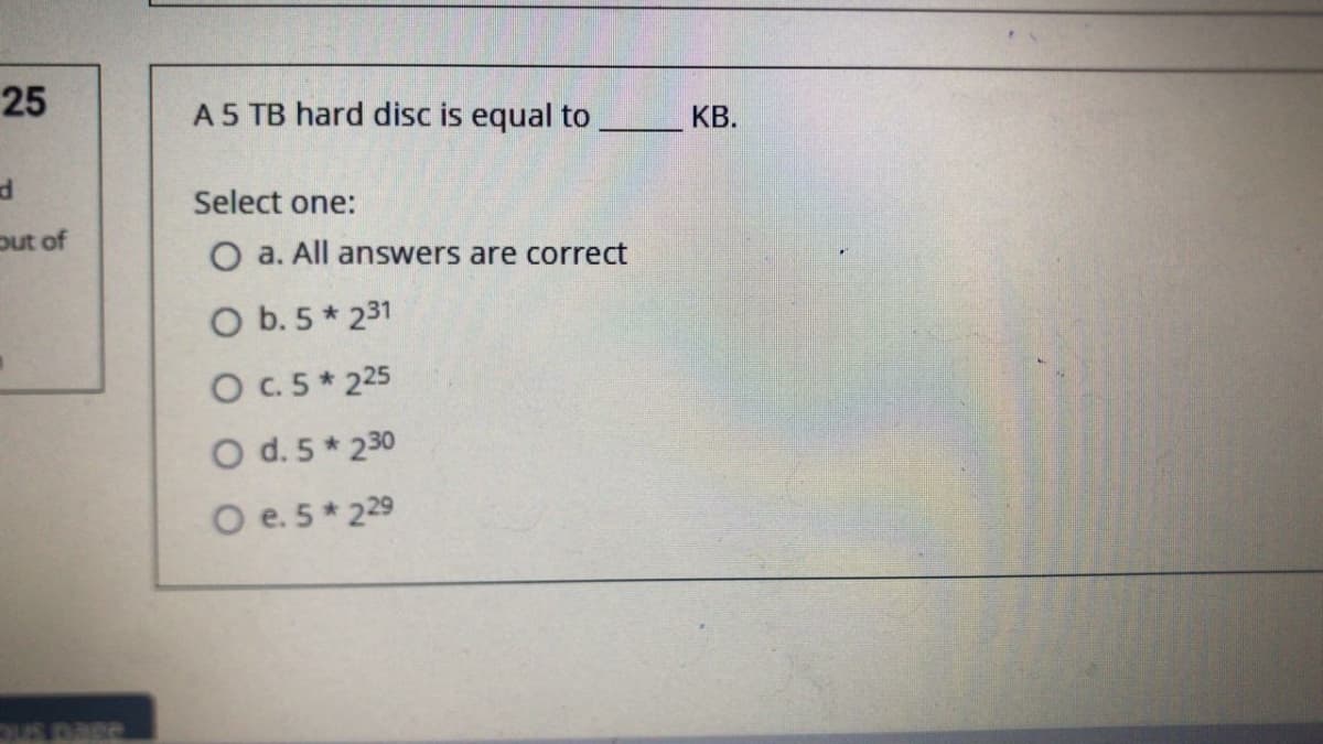 25
A5 TB hard disc is equal to
КВ.
Select one:
out of
O a. All answers are correct
O b. 5 * 231
OC.5* 225
O d. 5* 230
O e. 5* 229
SOED SHC
