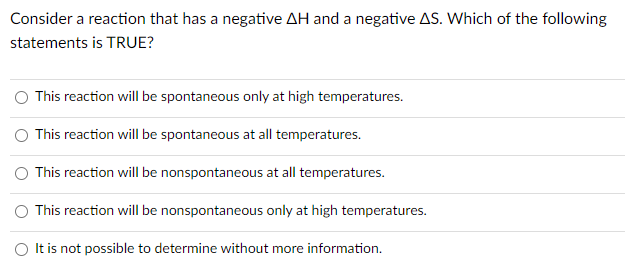 Consider a reaction that has a negative AH and a negative AS. Which of the following
statements is TRUE?
This reaction will be spontaneous only at high temperatures.
This reaction will be spontaneous at all temperatures.
This reaction will be nonspontaneous at all temperatures.
O This reaction will be nonspontaneous only at high temperatures.
O It is not possible to determine without more information.
