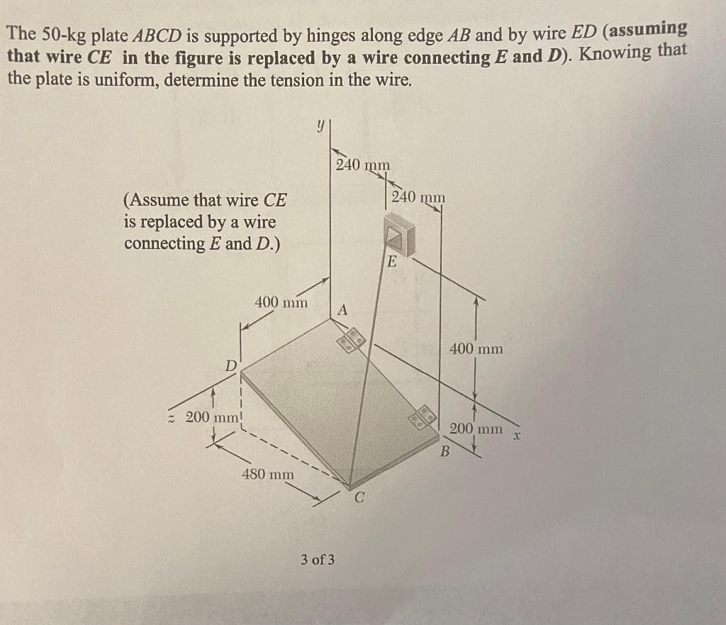 The 50-kg plate ABCD is supported by hinges along edge AB and by wire ED (assuming
that wire CE in the figure is replaced by a wire connecting E and D). Knowing that
the plate is uniform, determine the tension in the wire.
(Assume that wire CE
is replaced by a wire
connecting E and D.)
D
= 200 mm!
400 mm
480 mm
y
240 mm
A
3 of 3
240 mm
E
400 mm
200 mm
B
x