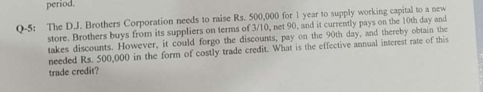 period.
Q-5: The D.J. Brothers Corporation needs to raise Rs. 500,000 for 1 year to supply working capital to a new
store. Brothers buys from its suppliers on terms of 3/10, net 90, and it currently pays on the 10th day and
takes discounts. However, it could forgo the discounts, pay on the 90th day, and thereby obtain the
needed Rs. 500,000 in the form of costly trade credit. What is the effective annual interest rate of this
trade credit?