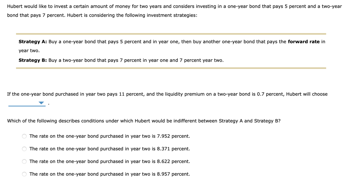 Hubert would like to invest a certain amount of money for two years and considers investing in a one-year bond that pays 5 percent and a two-year
bond that pays 7 percent. Hubert is considering the following investment strategies:
Strategy A: Buy a one-year bond that pays 5 percent and in year one, then buy another one-year bond that pays the forward rate in
year two.
Strategy B: Buy a two-year bond that pays 7 percent in year one and 7 percent year two.
If the one-year bond purchased in year two pays 11 percent, and the liquidity premium on a two-year bond is 0.7 percent, Hubert will choose
Which of the following describes conditions under which Hubert would be indifferent between Strategy A and Strategy B?
O
The rate on the one-year bond purchased in year two is 7.952 percent.
The rate on the one-year bond purchased in year two is 8.371 percent.
The rate on the one-year bond purchased in year two is 8.622 percent.
The rate on the one-year bond purchased in year two is 8.957 percent.