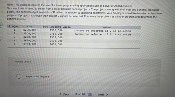 31
Note: This problem requires the use of a linear programming application such as Solver or Analytic Solver.
Your employer is trying to select from a list of possible capital projects. The projects, along with their cost and benefits, are listed
below. The capital budget available is $1 million. In addition to spending constraints, your employer would like to select at least two
projects. If project 1 is chosen then project 2 cannot be selected. Formulate the problem as a linear program and determine the
optimal solution.
Project
1
2
345
Cost
$250,000
$500,000
$290,000
$650,000
$750,000
Multiple Choice
Net Present Value
$500,000
$750,000
$333,000
$400,000
$600,000
O Project 1 and project 2
< Prev
Notes
Cannot be selected if 2 is selected
Cannot be selected if 1 is selected
8 of 20
Next >