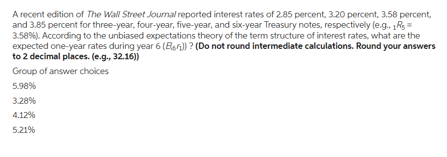 A recent edition of The Wall Street Journal reported interest rates of 2.85 percent, 3.20 percent, 3.58 percent,
and 3.85 percent for three-year, four-year, five-year, and six-year Treasury notes, respectively (e.g., 1R5 =
3.58%). According to the unbiased expectations theory of the term structure of interest rates, what are the
expected one-year rates during year 6 (E(6₁)) ? (Do not round intermediate calculations. Round your answers
to 2 decimal places. (e.g., 32.16))
Group of answer choices
5.98%
3.28%
4.12%
5.21%