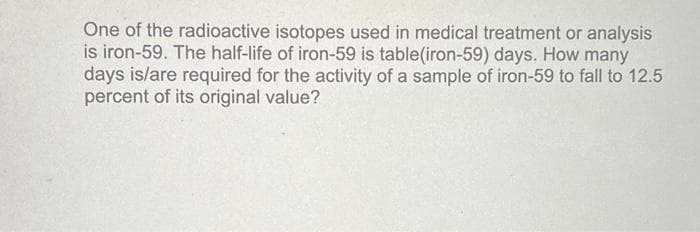 One of the radioactive isotopes used in medical treatment or analysis
is iron-59. The half-life of iron-59 is table(iron-59) days. How many
days is/are required for the activity of a sample of iron-59 to fall to 12.5
percent of its original value?