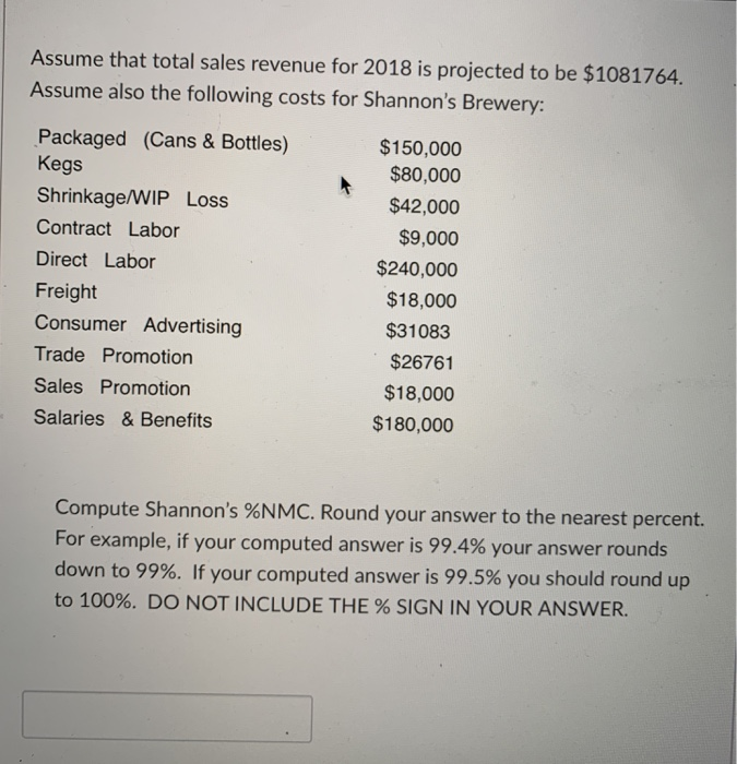 Assume that total sales revenue for 2018 is projected to be $1081764.
Assume also the following costs for Shannon's Brewery:
Packaged (Cans & Bottles)
Kegs
Shrinkage/WIP Loss
Contract Labor
Direct Labor
Freight
Consumer Advertising
Trade Promotion
Sales Promotion
Salaries & Benefits
$150,000
$80,000
$42,000
$9,000
$240,000
$18,000
$31083
$26761
$18,000
$180,000
Compute Shannon's %NMC. Round your answer to the nearest percent.
For example, if your computed answer is 99.4% your answer rounds
down to 99%. If your computed answer is 99.5% you should round up
to 100%. DO NOT INCLUDE THE % SIGN IN YOUR ANSWER.