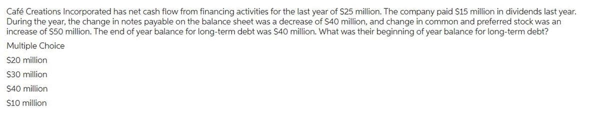 Café Creations Incorporated has net cash flow from financing activities for the last year of $25 million. The company paid $15 million in dividends last year.
During the year, the change in notes payable on the balance sheet was a decrease of $40 million, and change in common and preferred stock was an
increase of $50 million. The end of year balance for long-term debt was $40 million. What was their beginning of year balance for long-term debt?
Multiple Choice
$20 million
$30 million
$40 million
$10 million