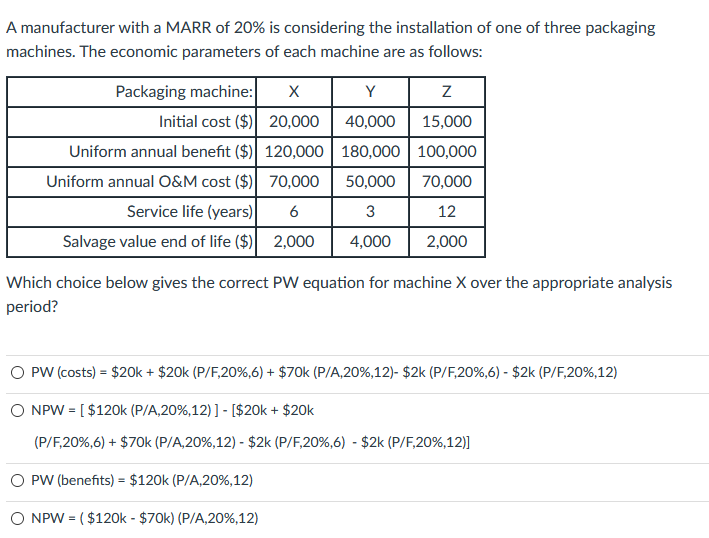 A manufacturer with a MARR of 20% is considering the installation of one of three packaging
machines. The economic parameters of each machine are as follows:
Packaging machine:
Initial cost ($)
Uniform annual benefit ($)
Uniform annual O&M cost ($)
X
Y
20,000
40,000
120,000 180,000
70,000
50,000
6
Service life (years)
3
Salvage value end of life ($) 2,000 4,000
Z
15,000
100,000
70,000
12
2,000
Which choice below gives the correct PW equation for machine X over the appropriate analysis
period?
O PW (costs) = $20k + $20k (P/F,20%,6) + $70k (P/A,20%, 12) - $2k (P/F,20%,6) - $2k (P/F,20%,12)
NPW = [ $120k (P/A,20%, 12) ] - [ $20k + $20k
(P/F,20%,6) + $70k (P/A, 20%, 12) - $2k (P/F,20%,6) - $2k (P/F,20 %,12)]
PW (benefits) = $120k (P/A,20%, 12)
O NPW = ($120k-$70k) (P/A,20%,12)