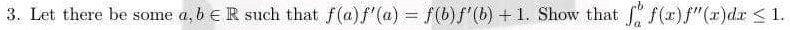 3. Let there be some a, b R such that f(a) f'(a) = f(b)ƒ'(b) + 1. Show that f f(x) f"(x)dx ≤ 1.