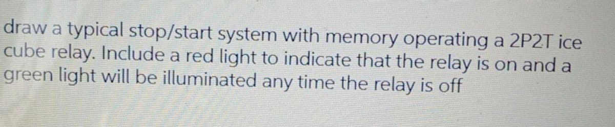 draw a typical stop/start system with memory operating a 2P2T ice
cube relay. Include a red light to indicate that the relay is on and a
green light will be illuminated any time the relay is off
