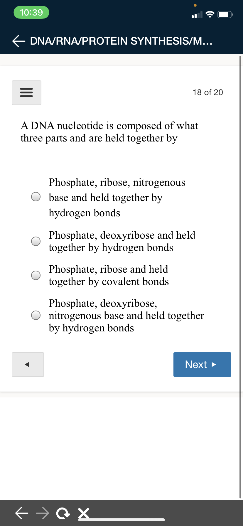 10:39
E DNA/RNA/PROTEIN SYNTHESIS/M...
18 of 20
A DNA nucleotide is composed of what
three parts and are held together by
Phosphate, ribose, nitrogenous
base and held together by
hydrogen bonds
Phosphate, deoxyribose and held
together by hydrogen bonds
Phosphate, ribose and held
together by covalent bonds
Phosphate, deoxyribose,
nitrogenous base and held together
by hydrogen bonds
Next >
II
