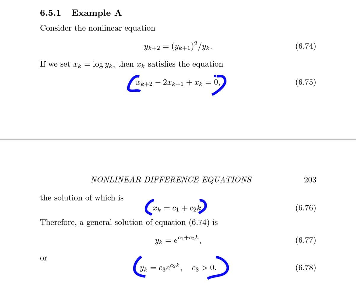 6.5.1
Example A
Consider the nonlinear equation
Yk+2 = (Yk+1)²/yk.
(6.74)
If we set Xk
log yik, then xj, satisfies the equation
Xk+2
2xk+1 + Xk = 0,
(6.75)
NONLINEAR DIFFERENCE EQUATIONS
203
the solution of which is
Xk = C1 + c2k
(6.76)
Therefore, a general solution of equation (6.74) is
Yk = e©i+c2k
(6.77)
or
Czec2k
Сз > 0.
(6.78)
Yk
