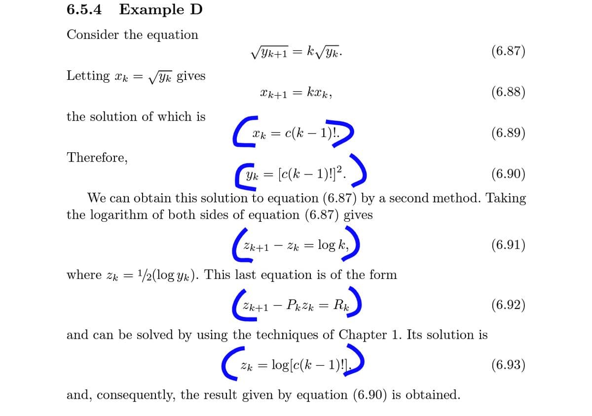 6.5.4 Example D
Consider the equation
Yk+1 = k/Yk•
(6.87)
Letting xk =
VYk gives
Xk+1 =
kak,
(6.88)
the solution of which is
c(k – 1)!.
(6.89)
Therefore,
Yk = [c(k – 1)!?.
(6.90)
We can obtain this solution to equation (6.87) by a second method. Taking
the logarithm of both sides of equation (6.87) gives
Zk+1 – 2k = log k,
(6.91)
where z = 1/2(log yk). This last equation is of the form
Zk+1 – PrZk = Rµ
(6.92)
and can be solved by using the techniques of Chapter 1. Its solution is
Zk = log[c(k – 1)
(6.93)
and, consequently, the result given by equation (6.90) is obtained.
