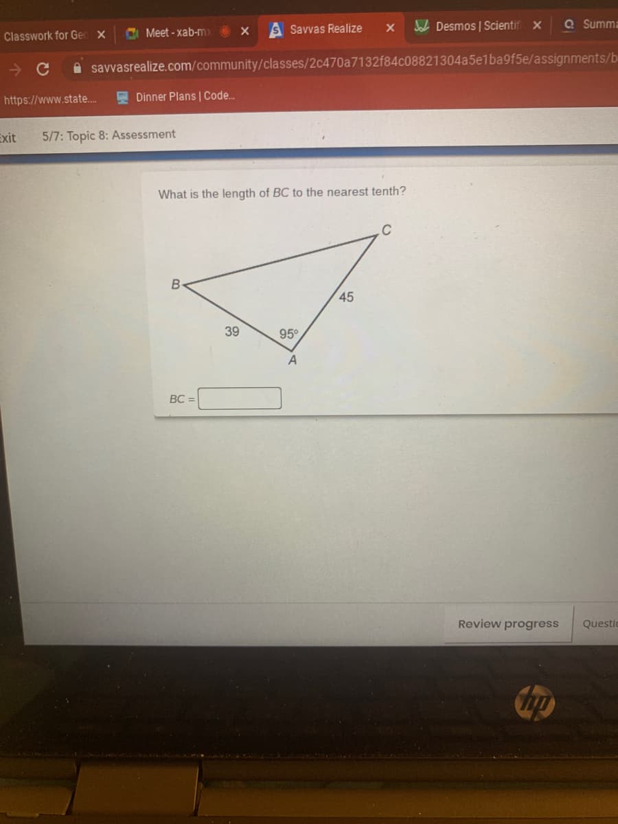 Meet - xab-mx
Savvas Realize
JoL Desmos | Scientif x
Q Summa
Classwork for Geo X
A savvasrealize.com/community/classes/2c470a7132f84c08821304a5elba9f5e/assignments/b
https://www.state..
A Dinner Plans | Code.
Exit
5/7: Topic 8: Assessment
What is the length of BC to the nearest tenth?
C
B-
45
39
95
BC =
Review progress
Questic
