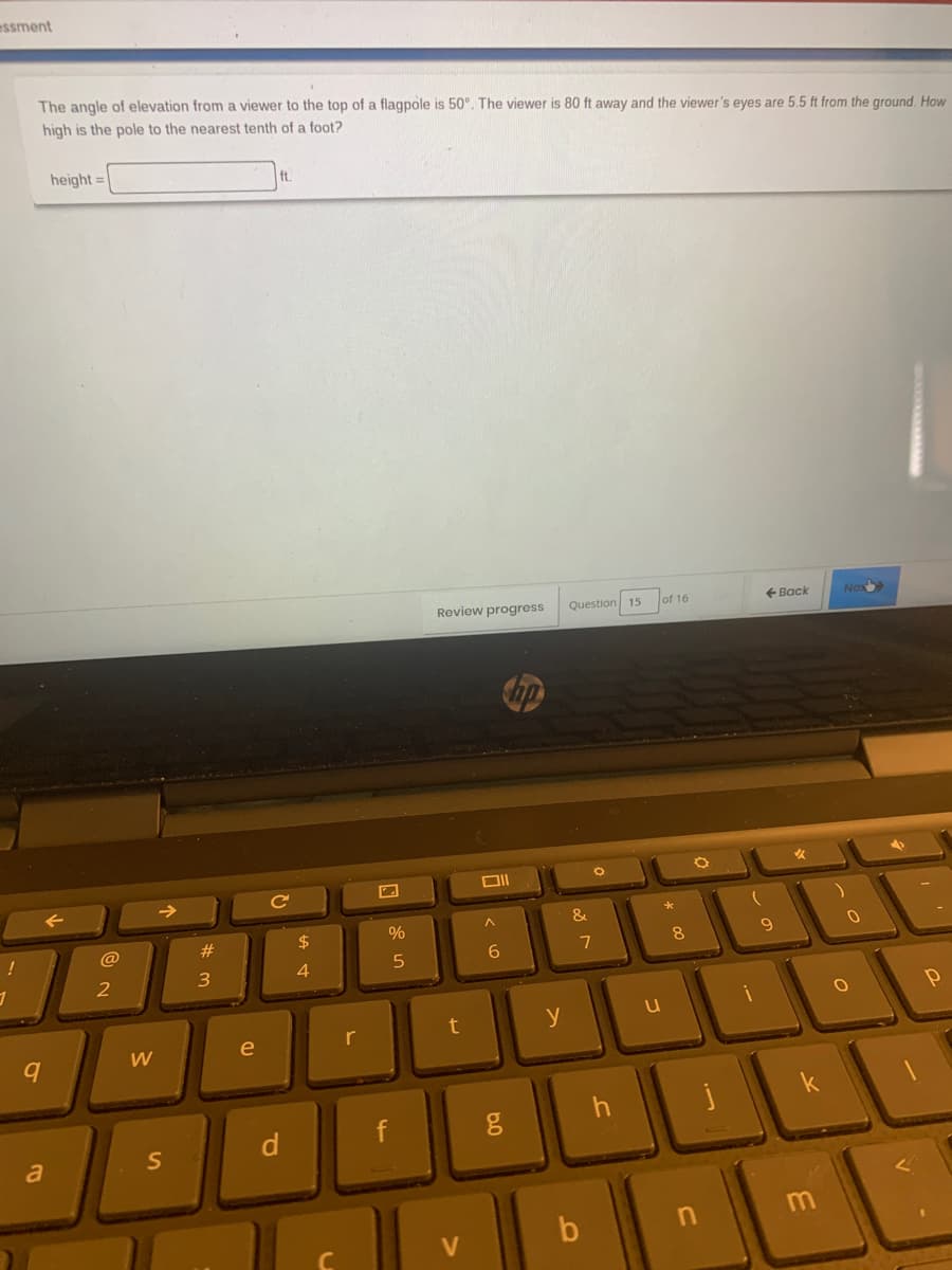 essment
The angle of elevation froma viewer to the top of a flagpole is 50°. The viewer is 80 ft away and the viewer's eyes are 5.5 ft from the ground. How
high is the pole to the nearest tenth of a foot?
height =
ft.
Review progress
Question 15
of 16
+ Back
Nex
&
23
2$
%
@
6.
2
3
4
y
e
r
f
a
S
V
* 00

