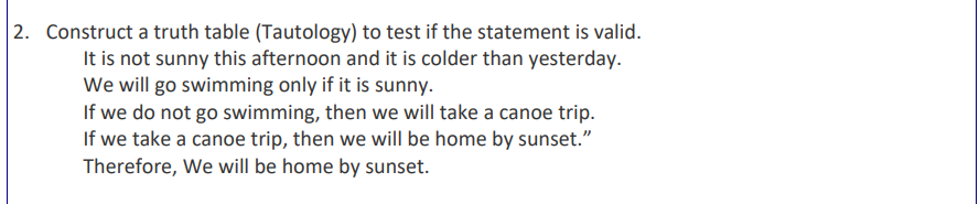 2. Construct a truth table (Tautology) to test if the statement is valid.
It is not sunny this afternoon and it is colder than yesterday.
We will go swimming only if it is sunny.
If we do not go swimming, then we will take a canoe trip.
If we take a canoe trip, then we will be home by sunset."
Therefore, we will be home by sunset.