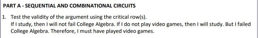 PART A - SEQUENTIAL AND COMBINATIONAL CIRCUITS
1. Test the validity of the argument using the critical row(s).
If I study, then I will not fail College Algebra. If I do not play video games, then I will study. But I failed
College Algebra. Therefore, I must have played video games.