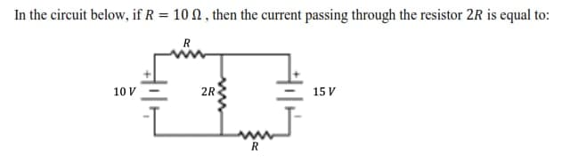 In the circuit below, if R = 10 N , then the current passing through the resistor 2R is equal to:
R
10 V
2R
15 V
R
