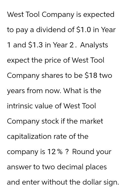 West Tool Company is expected
to pay a dividend of $1.0 in Year
1 and $1.3 in Year 2. Analysts
expect the price of West Tool
Company shares to be $18 two
years from now. What is the
intrinsic value of West Tool
Company stock if the market
capitalization rate of the
company is 12% ? Round your
answer to two decimal places
and enter without the dollar sign.