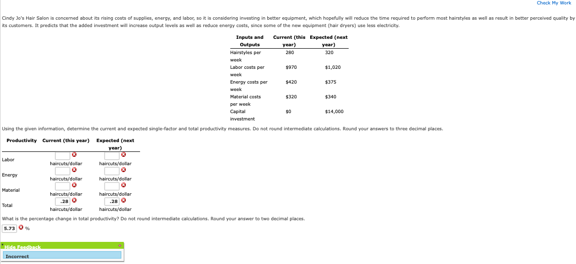 Cindy Jo's Hair Salon is concerned about its rising costs of supplies, energy, and labor, so it is considering investing in better equipment, which hopefully will reduce the time required to perform most hairstyles as well as result in better perceived quality by
its customers. It predicts that the added investment will increase output levels as well as reduce energy costs, since some of the new equipment (hair dryers) use less electricity.
Labor
Energy
Material
Total
Hide Feedback
investment
Using the given information, determine the current and expected single-factor and total productivity measures. Do not round intermediate calculations. Round your answers to three decimal places.
Productivity Current (this year)
haircuts/dollar
Ⓡ
Incorrect
haircuts/dollar
Ⓡ
haircuts/dollar
.28 €
haircuts/dollar
Expected (next
year)
Ⓡ
haircuts/dollar
haircuts/dollar
Ⓡ
Inputs and Current (this Expected (next
Outputs
year)
year)
Hairstyles per
280
320
Labor costs per
$970
$1,020
M
Energy costs per
$420
$375
Material costs
$320
$340
$0
haircuts/dollar
.28
haircuts/dollar
week
week
week
per week
Capital
What is the percentage change in total productivity? Do not round intermediate calculations. Round your answer to two decimal places.
5.73%
$14,000
Check My Work
