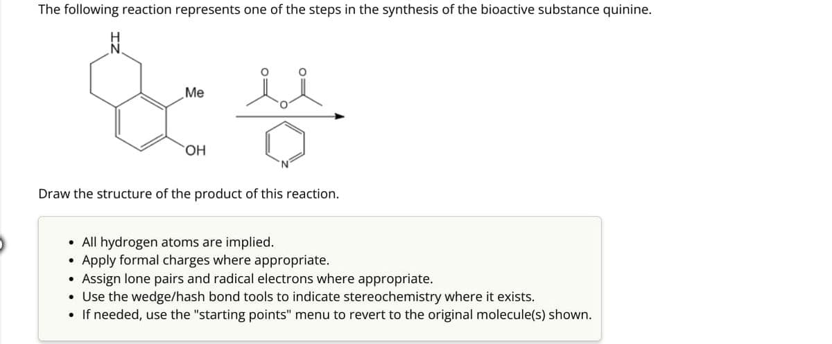 The following reaction represents one of the steps in the synthesis of the bioactive substance quinine.
Me
활씀
OH
Draw the structure of the product of this reaction.
• All hydrogen atoms are implied.
Apply formal charges where appropriate.
Assign lone pairs and radical electrons where appropriate.
Use the wedge/hash bond tools to indicate stereochemistry where it exists.
If needed, use the "starting points" menu to revert to the original molecule(s) shown.