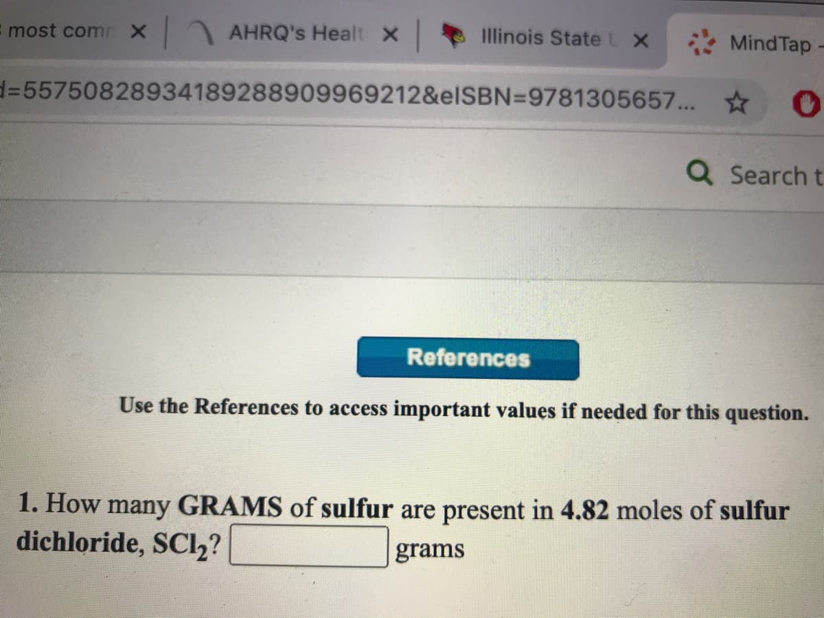 most comn X
AHRQ's Healt X
Illinois StateL X
Mind Tap
d%=55750828934189288909969212&elSBN=9781305657... *
Q Search t
References
Use the References to access important values if needed for this question.
1. How many GRAMS of sulfur are present in 4.82 moles of sulfur
dichloride, SCl,?
grams
